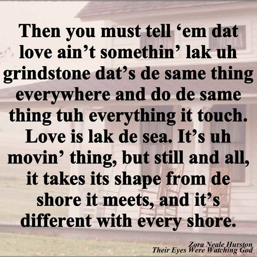 Then you must tell 'em dat love ain't somethin' lak uh grindstone dat's de same thing everywhere and do de same thing tuh everything it touch. Love is lak de sea. It's uh movin' thing, but still and all, it takes its shape from de shore it meets, and it's different with every shore. From Their Eyes Were Watching God by Zora Neale Hurston