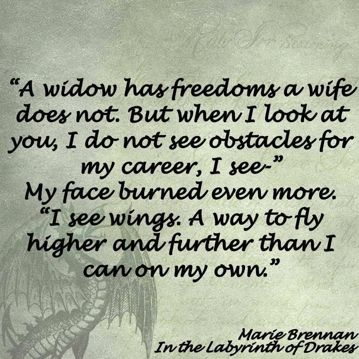 “A widow has freedoms a wife does not. But when I look at you, I do not see obstacles for my career, I see-” My face burned even more. “I see wings. A way to fly higher and further than I can on my own.” From In the Labyrinth of Drakes by Marie Brennan