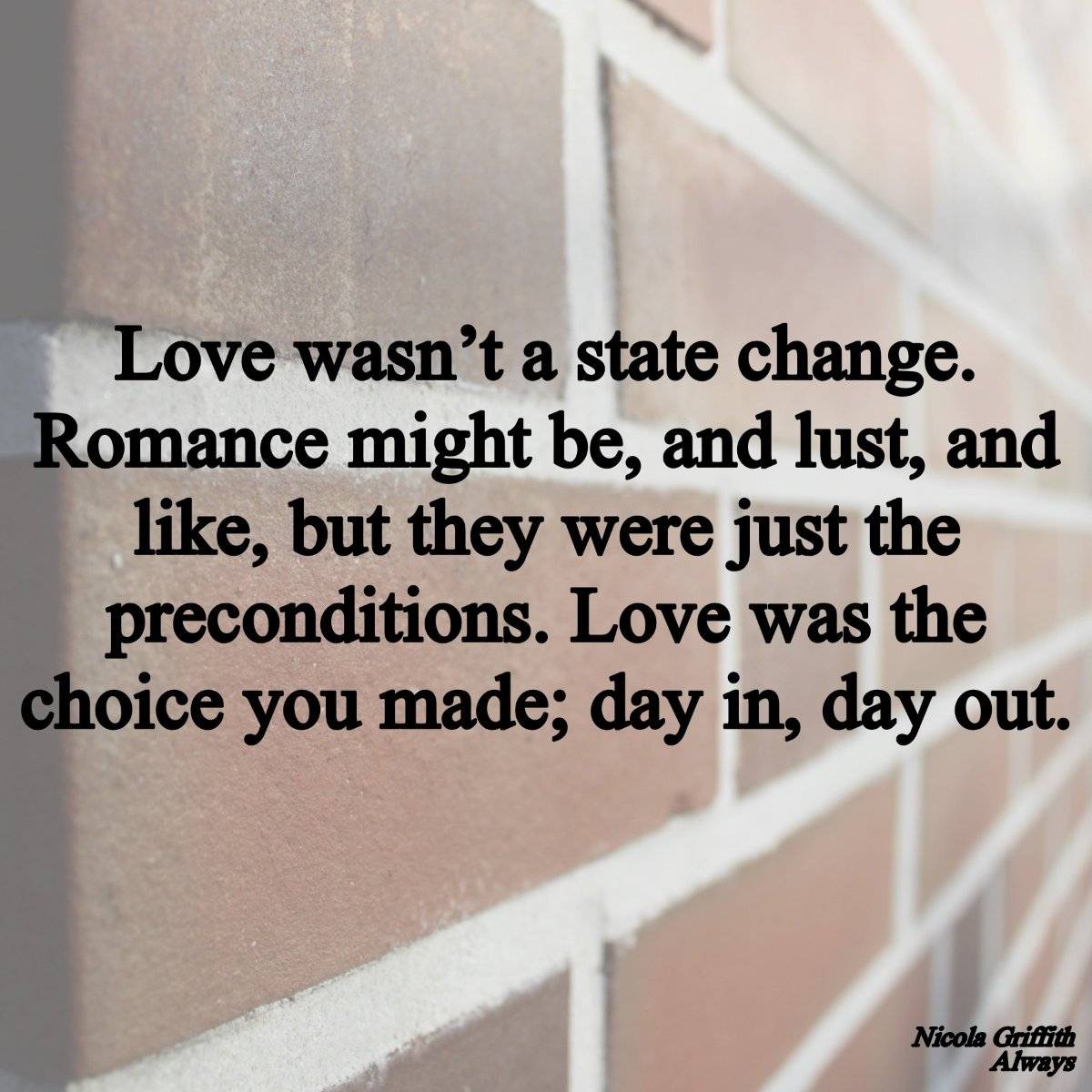 Love wasn‘t a state change. Romance might be, and lust, and like, but they were just the preconditions. Love was the choice you made; day in, day out. From Always by Nicola Griffith