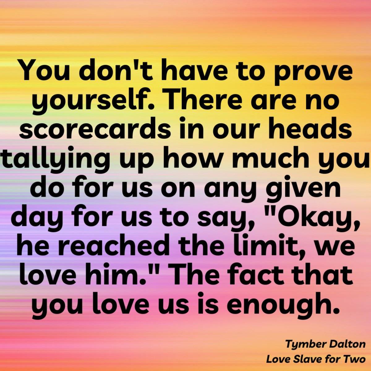 You don't have to prove yourself. There are no scorecards in our heads tallying up how much you do for us on any given day for us to say, “Okay, he reached the limit, we love him.“ The fact that you love us is enough. From Love Slave for Two by Tymber Dalton