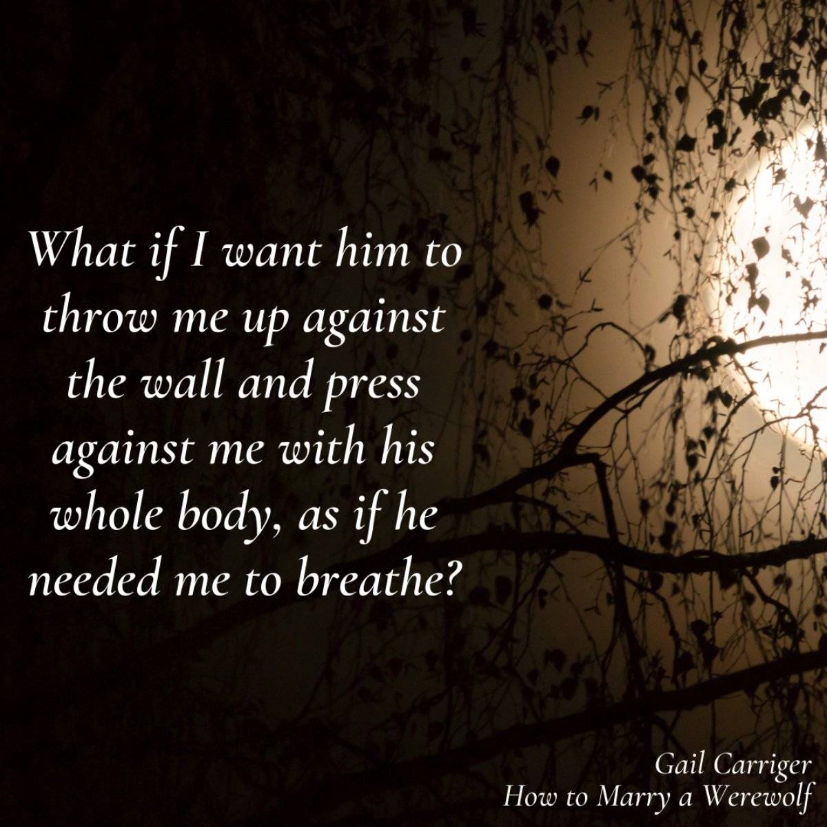 What if I want him to throw me up against the wall and press against me with his whole body, as if he needed me to breathe? From How to Marry a Werewolf by Gail Carriger